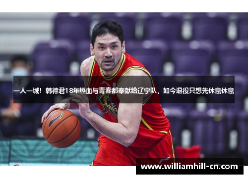 一人一城！韩德君18年热血与青春都奉献给辽宁队，如今退役只想先休息休息